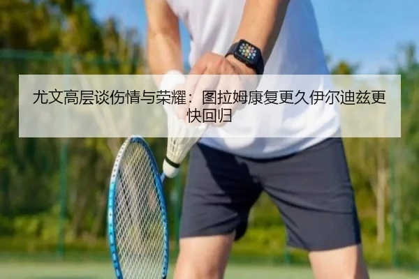尤文高层谈伤情与荣耀：图拉姆康复更久伊尔迪兹更快回归